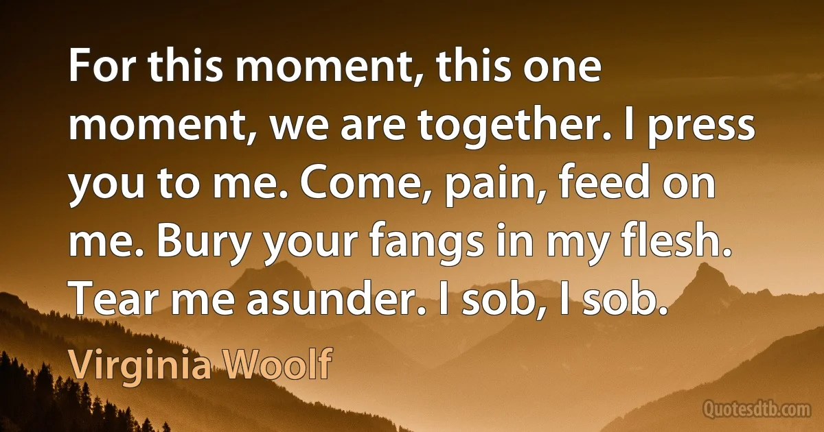 For this moment, this one moment, we are together. I press you to me. Come, pain, feed on me. Bury your fangs in my flesh. Tear me asunder. I sob, I sob. (Virginia Woolf)