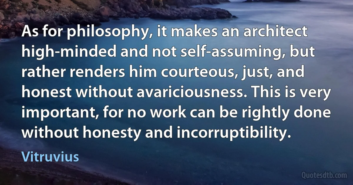 As for philosophy, it makes an architect high-minded and not self-assuming, but rather renders him courteous, just, and honest without avariciousness. This is very important, for no work can be rightly done without honesty and incorruptibility. (Vitruvius)