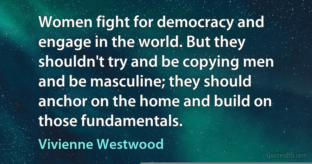 Women fight for democracy and engage in the world. But they shouldn't try and be copying men and be masculine; they should anchor on the home and build on those fundamentals. (Vivienne Westwood)