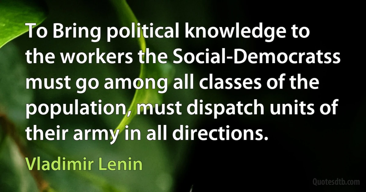 To Bring political knowledge to the workers the Social-Democratss must go among all classes of the population, must dispatch units of their army in all directions. (Vladimir Lenin)