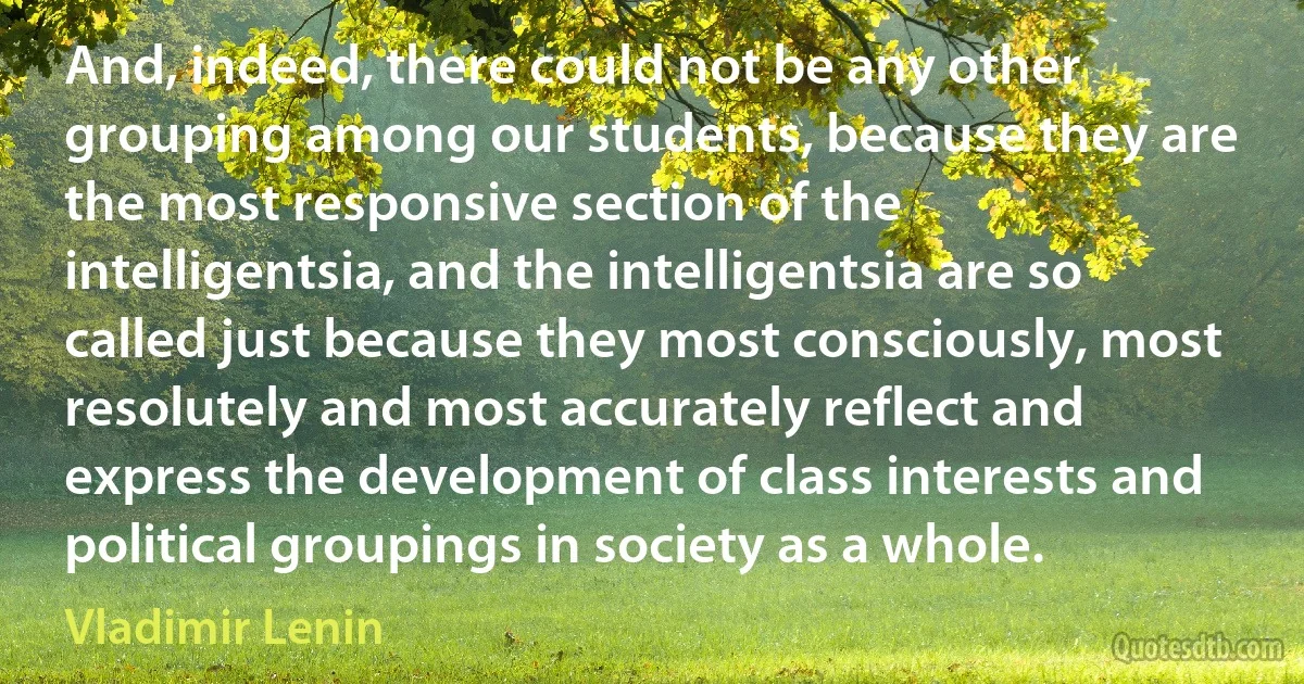 And, indeed, there could not be any other grouping among our students, because they are the most responsive section of the intelligentsia, and the intelligentsia are so called just because they most consciously, most resolutely and most accurately reflect and express the development of class interests and political groupings in society as a whole. (Vladimir Lenin)