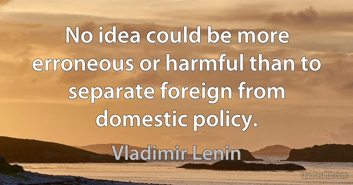 No idea could be more erroneous or harmful than to separate foreign from domestic policy. (Vladimir Lenin)