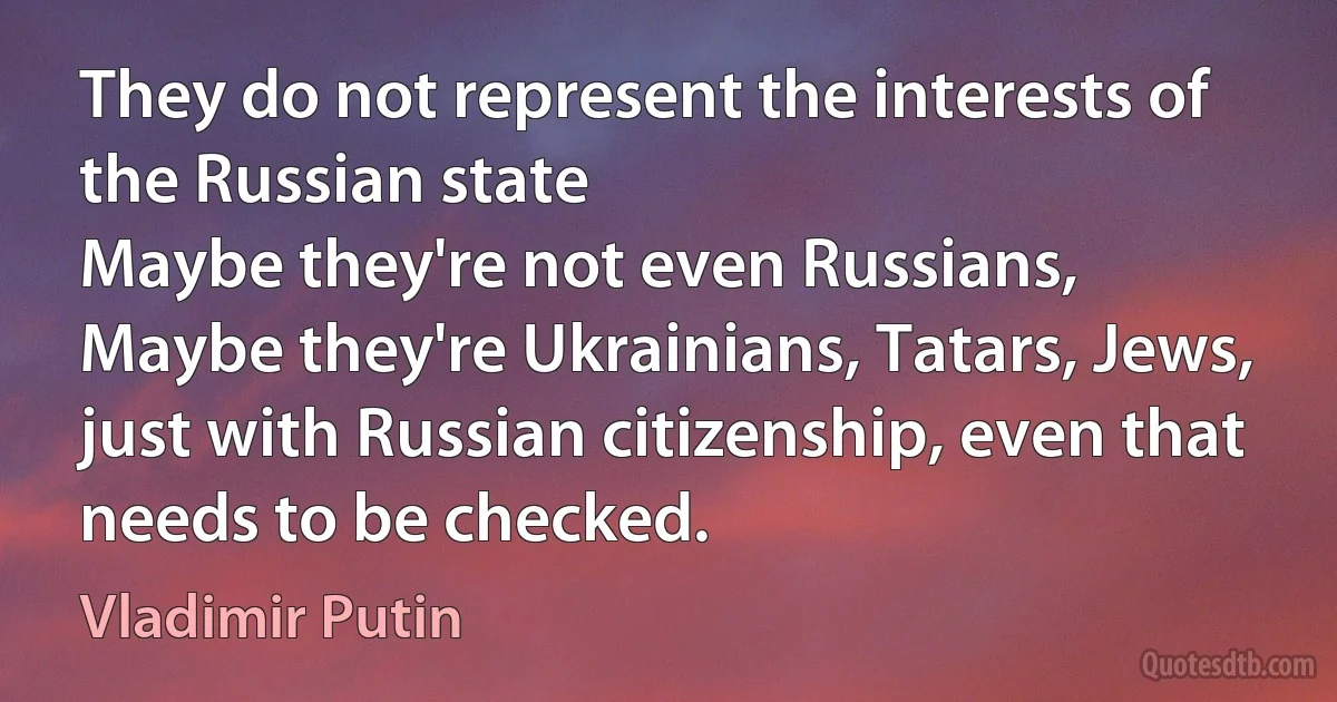 They do not represent the interests of the Russian state
Maybe they're not even Russians,
Maybe they're Ukrainians, Tatars, Jews, just with Russian citizenship, even that needs to be checked. (Vladimir Putin)