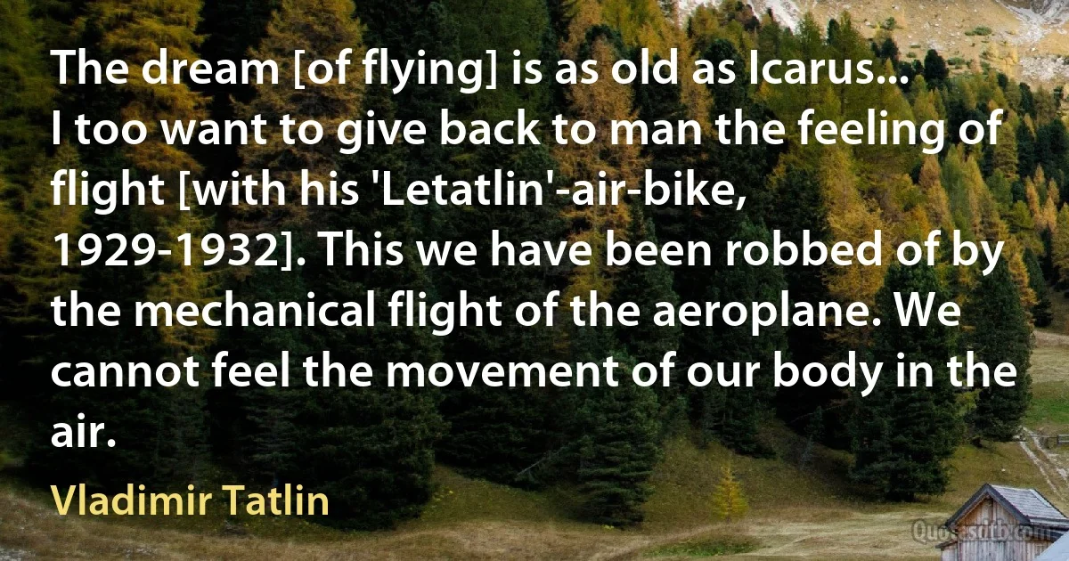 The dream [of flying] is as old as Icarus... I too want to give back to man the feeling of flight [with his 'Letatlin'-air-bike, 1929-1932]. This we have been robbed of by the mechanical flight of the aeroplane. We cannot feel the movement of our body in the air. (Vladimir Tatlin)