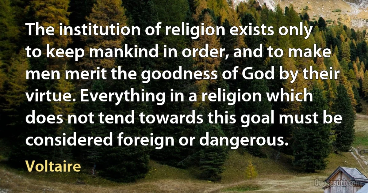 The institution of religion exists only to keep mankind in order, and to make men merit the goodness of God by their virtue. Everything in a religion which does not tend towards this goal must be considered foreign or dangerous. (Voltaire)