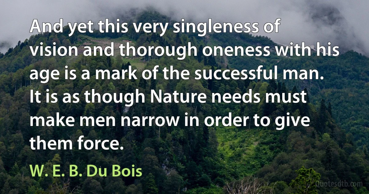 And yet this very singleness of vision and thorough oneness with his age is a mark of the successful man. It is as though Nature needs must make men narrow in order to give them force. (W. E. B. Du Bois)