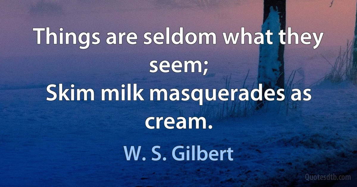 Things are seldom what they seem;
Skim milk masquerades as cream. (W. S. Gilbert)