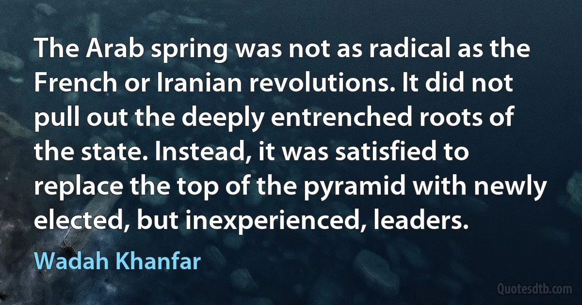 The Arab spring was not as radical as the French or Iranian revolutions. It did not pull out the deeply entrenched roots of the state. Instead, it was satisfied to replace the top of the pyramid with newly elected, but inexperienced, leaders. (Wadah Khanfar)