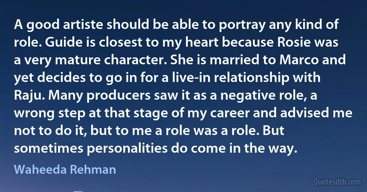 A good artiste should be able to portray any kind of role. Guide is closest to my heart because Rosie was a very mature character. She is married to Marco and yet decides to go in for a live-in relationship with Raju. Many producers saw it as a negative role, a wrong step at that stage of my career and advised me not to do it, but to me a role was a role. But sometimes personalities do come in the way. (Waheeda Rehman)