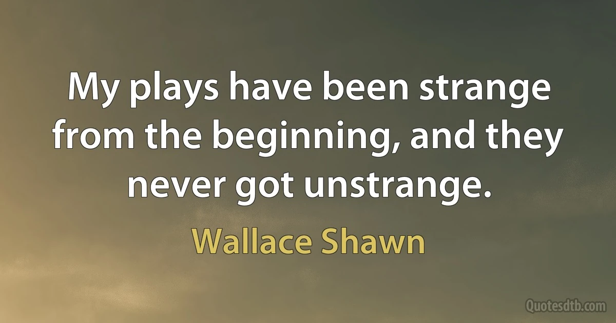 My plays have been strange from the beginning, and they never got unstrange. (Wallace Shawn)