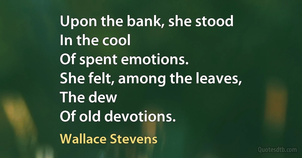 Upon the bank, she stood
In the cool
Of spent emotions.
She felt, among the leaves,
The dew
Of old devotions. (Wallace Stevens)