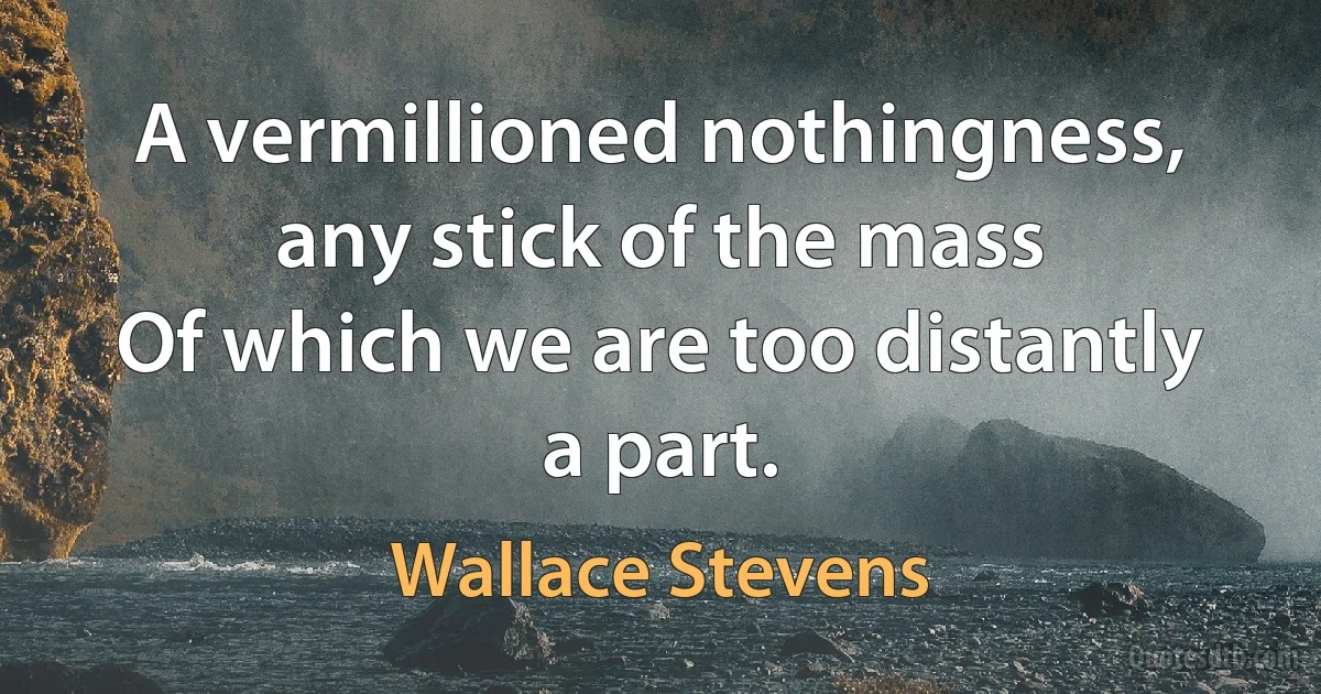 A vermillioned nothingness, any stick of the mass
Of which we are too distantly a part. (Wallace Stevens)