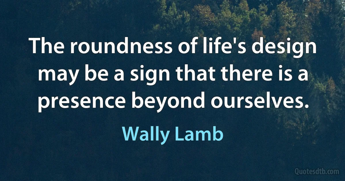 The roundness of life's design may be a sign that there is a presence beyond ourselves. (Wally Lamb)