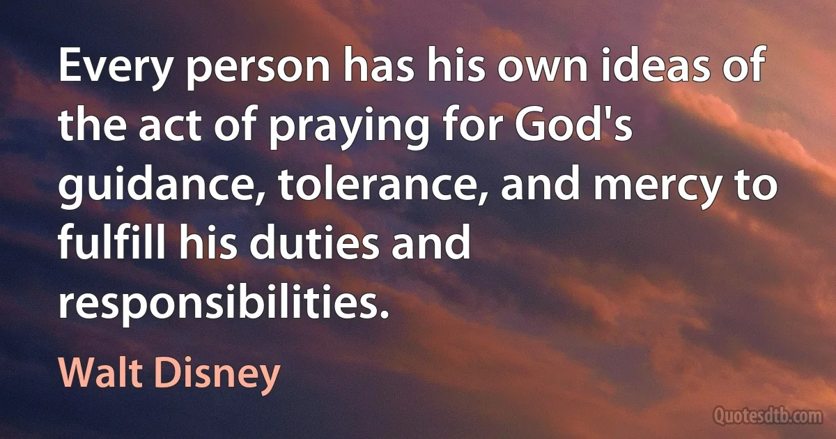 Every person has his own ideas of the act of praying for God's guidance, tolerance, and mercy to fulfill his duties and responsibilities. (Walt Disney)