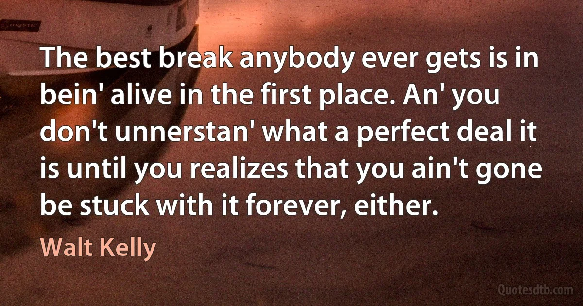 The best break anybody ever gets is in bein' alive in the first place. An' you don't unnerstan' what a perfect deal it is until you realizes that you ain't gone be stuck with it forever, either. (Walt Kelly)