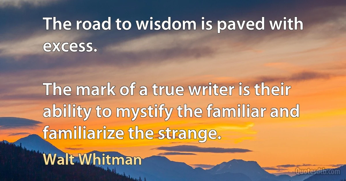 The road to wisdom is paved with excess.

The mark of a true writer is their ability to mystify the familiar and familiarize the strange. (Walt Whitman)