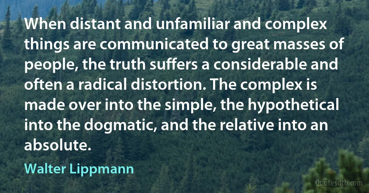 When distant and unfamiliar and complex things are communicated to great masses of people, the truth suffers a considerable and often a radical distortion. The complex is made over into the simple, the hypothetical into the dogmatic, and the relative into an absolute. (Walter Lippmann)