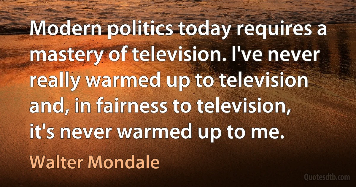 Modern politics today requires a mastery of television. I've never really warmed up to television and, in fairness to television, it's never warmed up to me. (Walter Mondale)