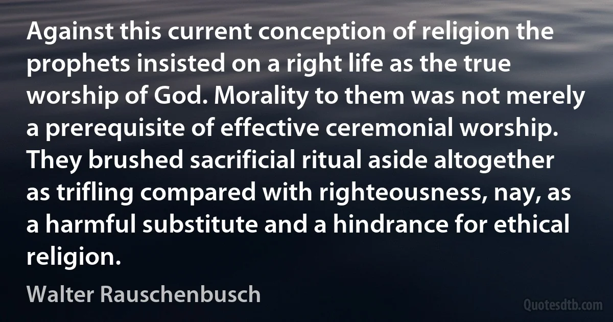 Against this current conception of religion the prophets insisted on a right life as the true worship of God. Morality to them was not merely a prerequisite of effective ceremonial worship. They brushed sacrificial ritual aside altogether as trifling compared with righteousness, nay, as a harmful substitute and a hindrance for ethical religion. (Walter Rauschenbusch)