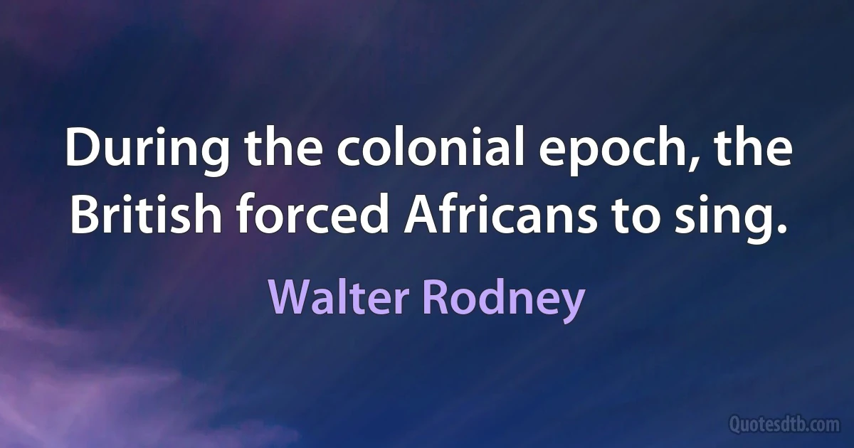 During the colonial epoch, the British forced Africans to sing. (Walter Rodney)