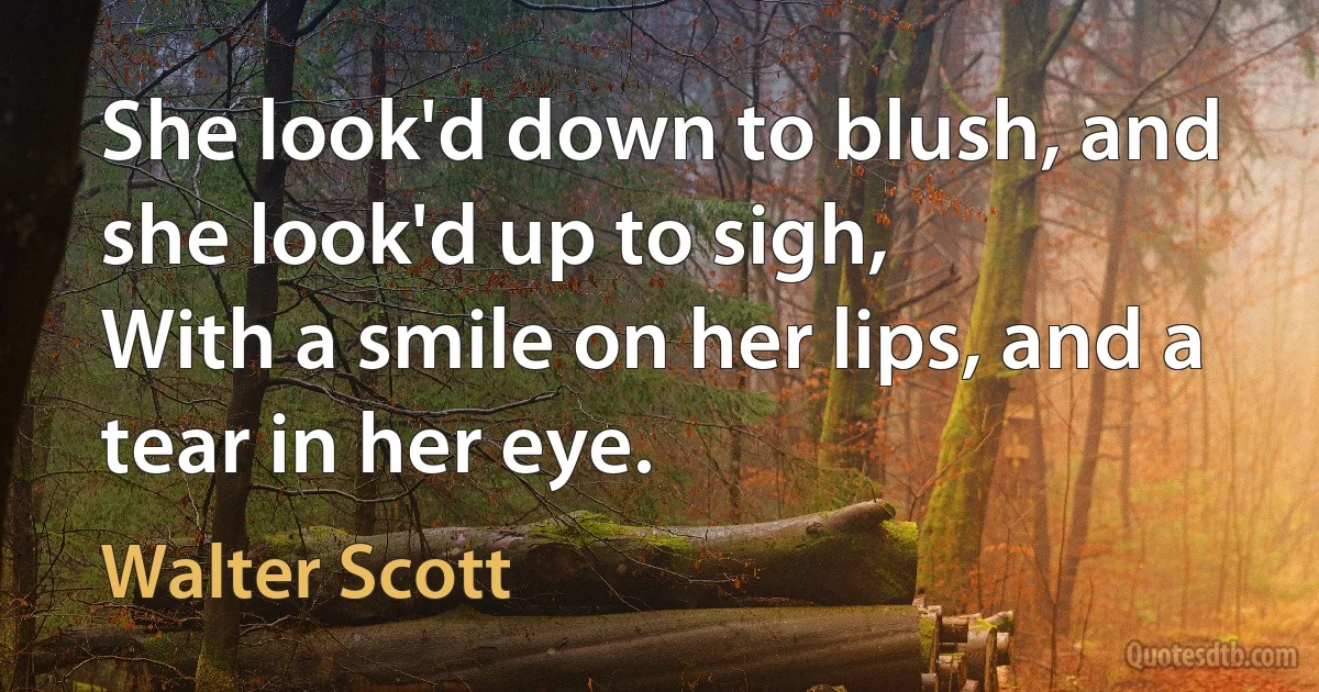 She look'd down to blush, and she look'd up to sigh,
With a smile on her lips, and a tear in her eye. (Walter Scott)