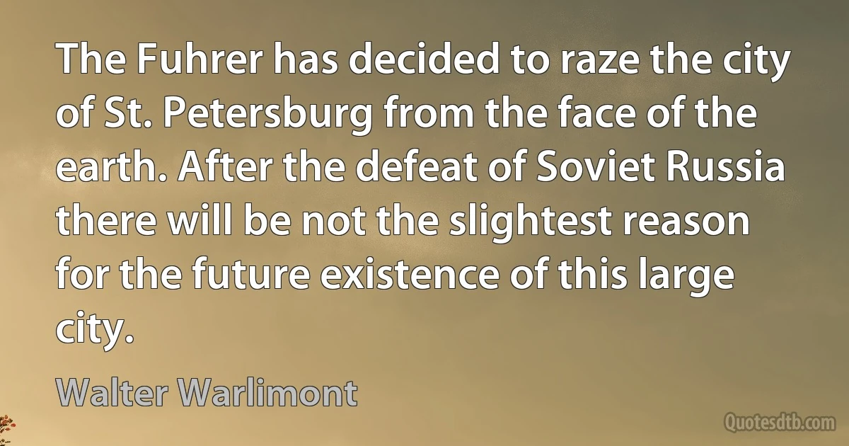 The Fuhrer has decided to raze the city of St. Petersburg from the face of the earth. After the defeat of Soviet Russia there will be not the slightest reason for the future existence of this large city. (Walter Warlimont)