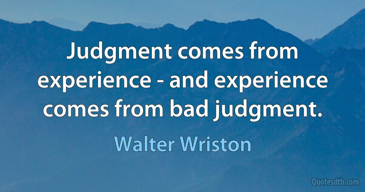 Judgment comes from experience - and experience comes from bad judgment. (Walter Wriston)