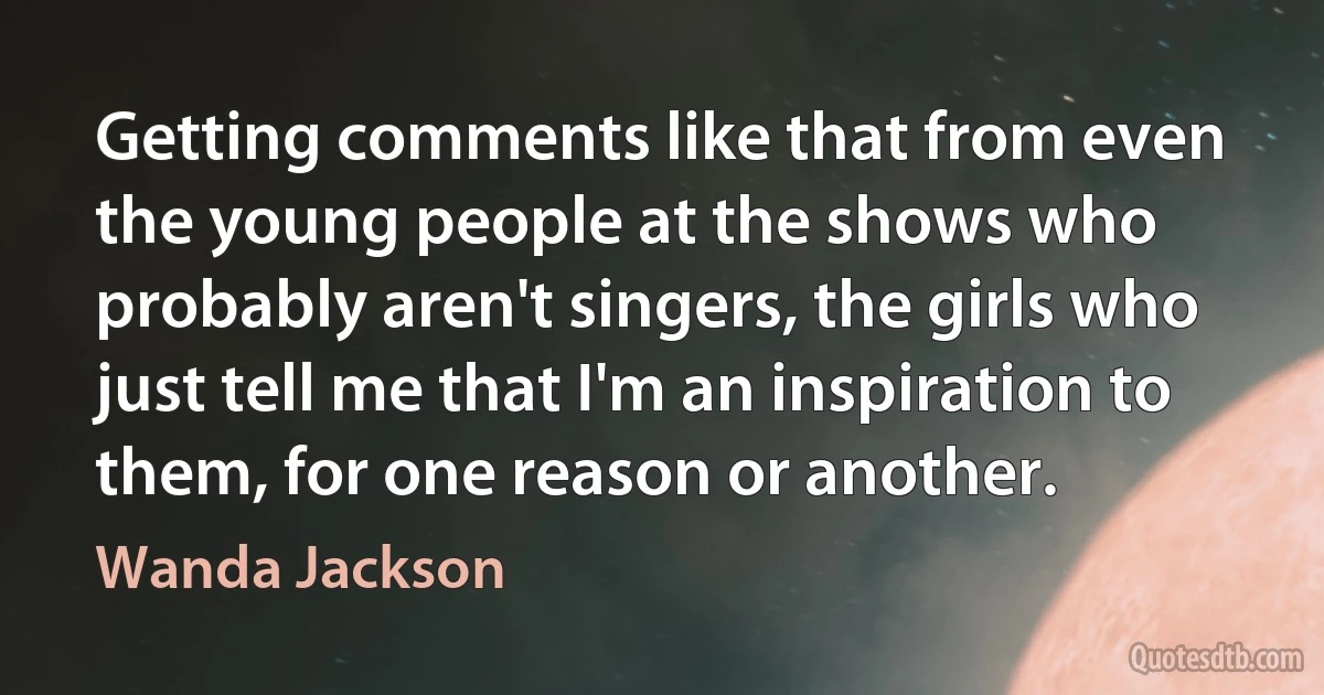 Getting comments like that from even the young people at the shows who probably aren't singers, the girls who just tell me that I'm an inspiration to them, for one reason or another. (Wanda Jackson)