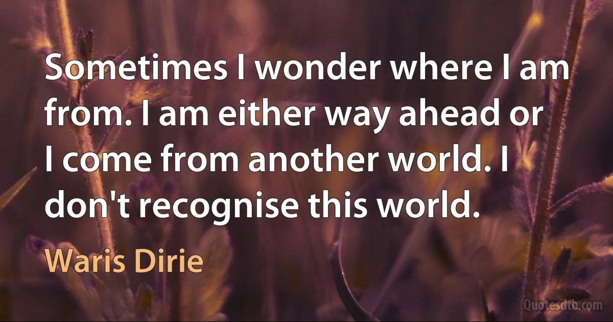 Sometimes I wonder where I am from. I am either way ahead or I come from another world. I don't recognise this world. (Waris Dirie)