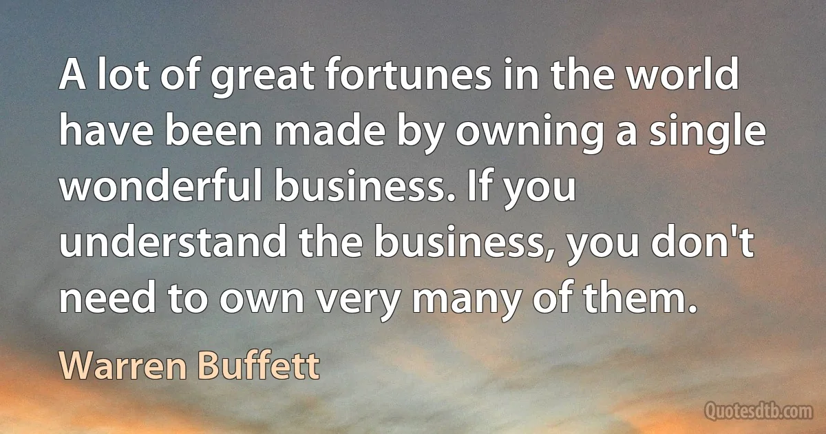 A lot of great fortunes in the world have been made by owning a single wonderful business. If you understand the business, you don't need to own very many of them. (Warren Buffett)