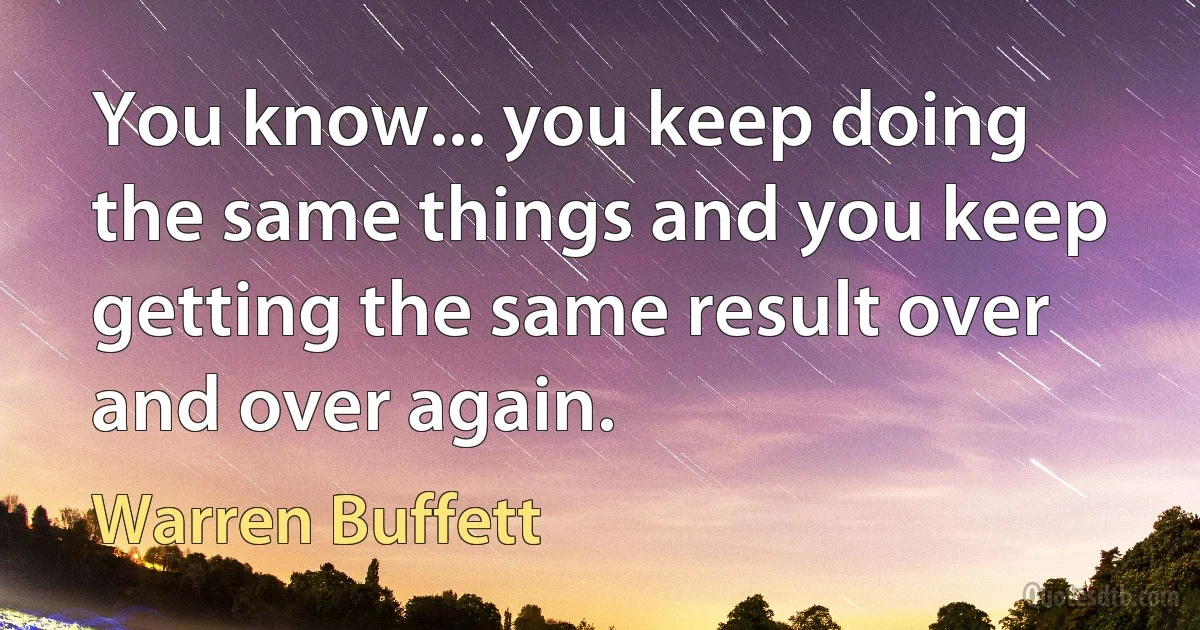 You know... you keep doing the same things and you keep getting the same result over and over again. (Warren Buffett)