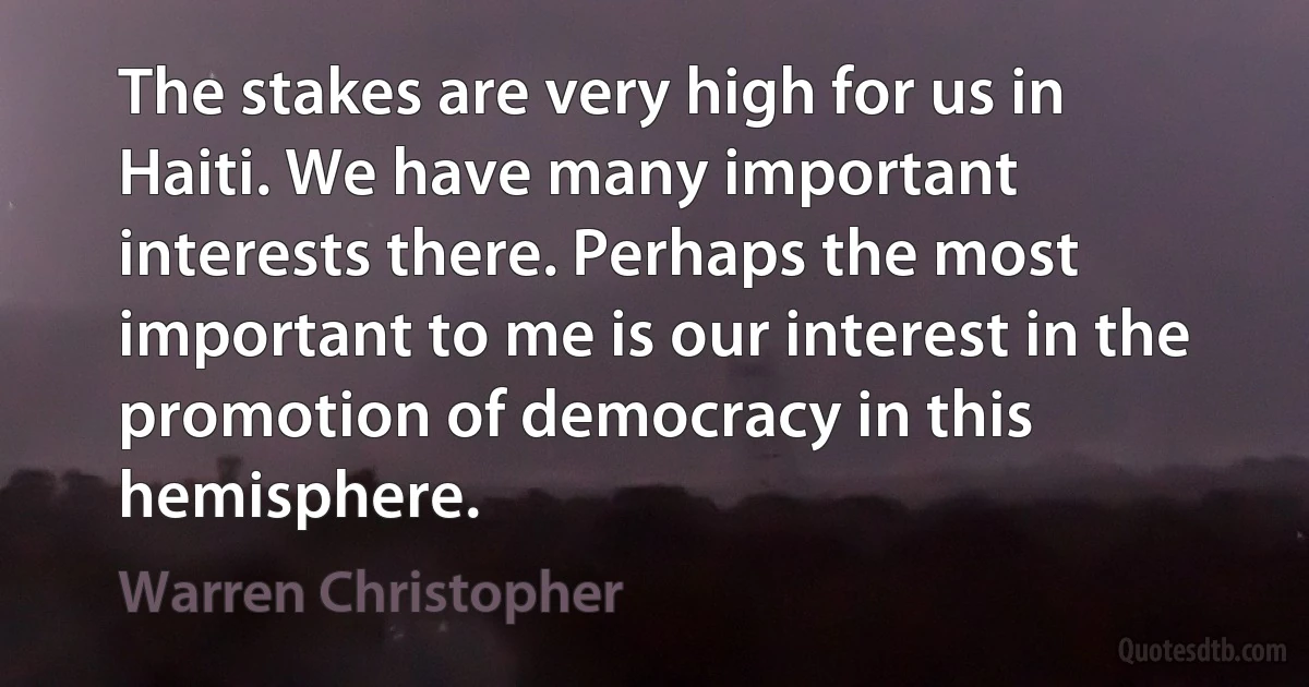 The stakes are very high for us in Haiti. We have many important interests there. Perhaps the most important to me is our interest in the promotion of democracy in this hemisphere. (Warren Christopher)