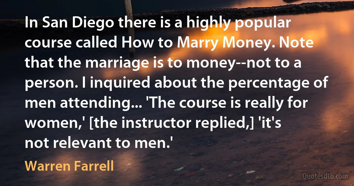 In San Diego there is a highly popular course called How to Marry Money. Note that the marriage is to money--not to a person. I inquired about the percentage of men attending... 'The course is really for women,' [the instructor replied,] 'it's not relevant to men.' (Warren Farrell)