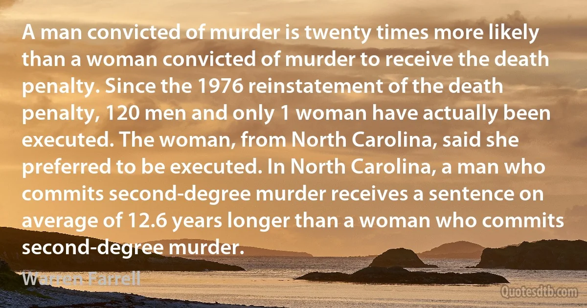 A man convicted of murder is twenty times more likely than a woman convicted of murder to receive the death penalty. Since the 1976 reinstatement of the death penalty, 120 men and only 1 woman have actually been executed. The woman, from North Carolina, said she preferred to be executed. In North Carolina, a man who commits second-degree murder receives a sentence on average of 12.6 years longer than a woman who commits second-degree murder. (Warren Farrell)