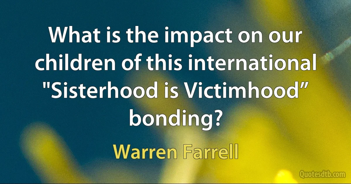 What is the impact on our children of this international "Sisterhood is Victimhood” bonding? (Warren Farrell)