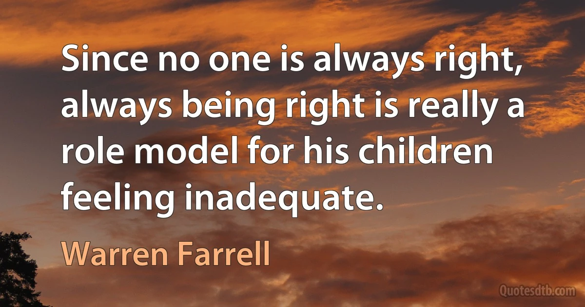 Since no one is always right, always being right is really a role model for his children feeling inadequate. (Warren Farrell)