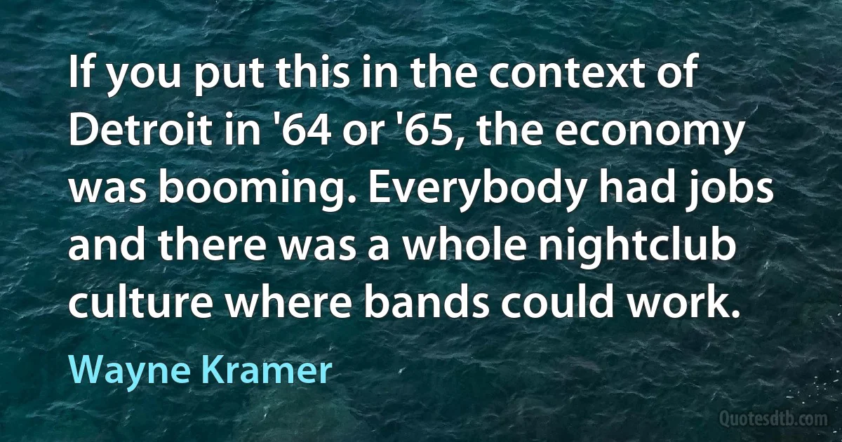 If you put this in the context of Detroit in '64 or '65, the economy was booming. Everybody had jobs and there was a whole nightclub culture where bands could work. (Wayne Kramer)