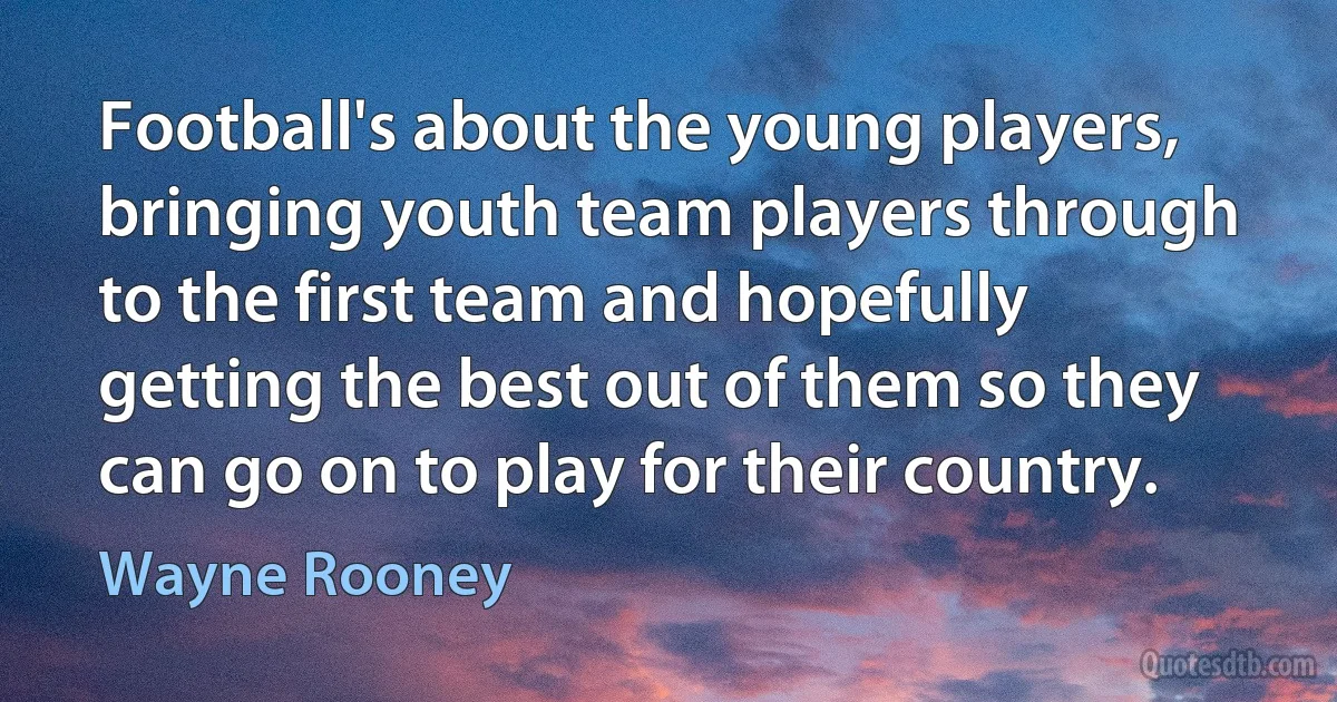 Football's about the young players, bringing youth team players through to the first team and hopefully getting the best out of them so they can go on to play for their country. (Wayne Rooney)