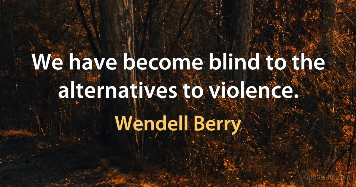 We have become blind to the alternatives to violence. (Wendell Berry)