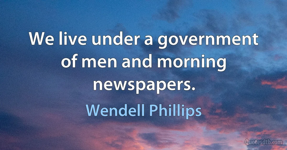 We live under a government of men and morning newspapers. (Wendell Phillips)