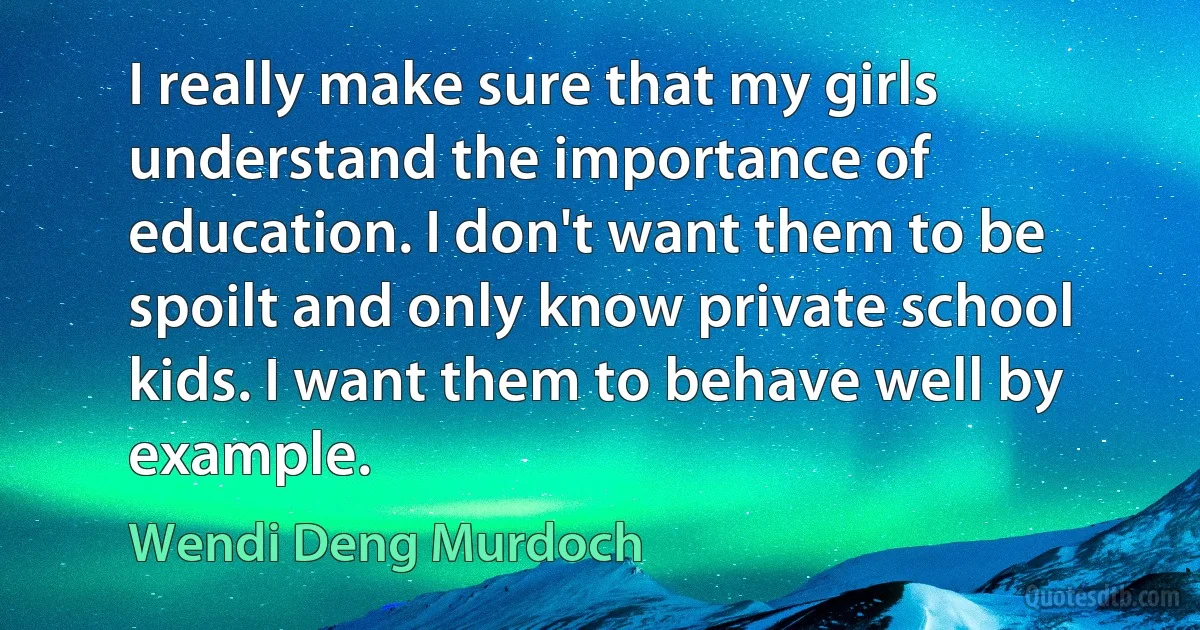 I really make sure that my girls understand the importance of education. I don't want them to be spoilt and only know private school kids. I want them to behave well by example. (Wendi Deng Murdoch)