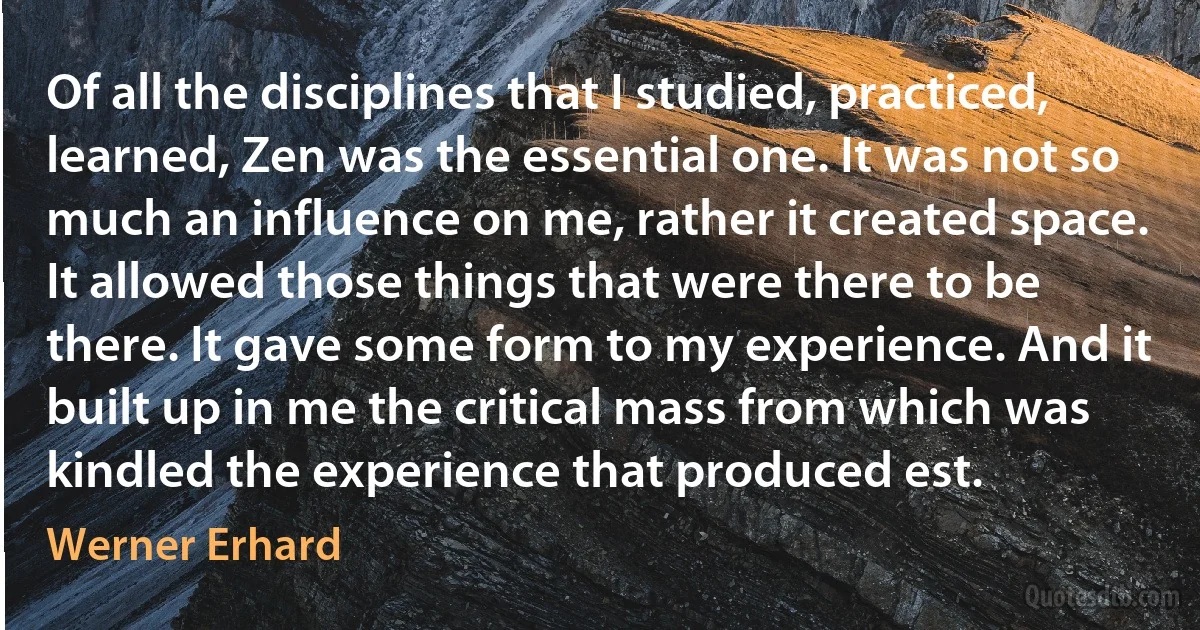 Of all the disciplines that I studied, practiced, learned, Zen was the essential one. It was not so much an influence on me, rather it created space. It allowed those things that were there to be there. It gave some form to my experience. And it built up in me the critical mass from which was kindled the experience that produced est. (Werner Erhard)