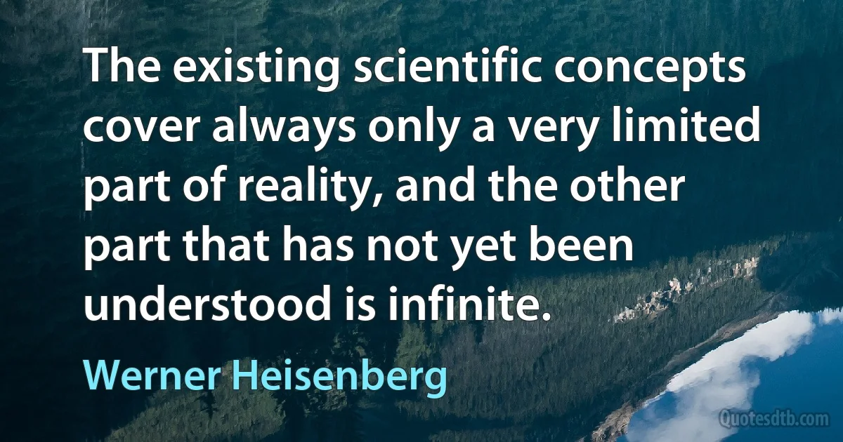 The existing scientific concepts cover always only a very limited part of reality, and the other part that has not yet been understood is infinite. (Werner Heisenberg)