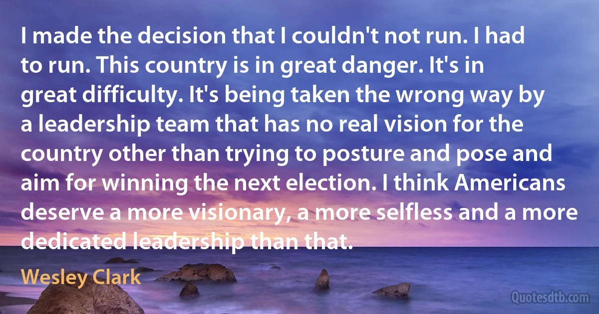 I made the decision that I couldn't not run. I had to run. This country is in great danger. It's in great difficulty. It's being taken the wrong way by a leadership team that has no real vision for the country other than trying to posture and pose and aim for winning the next election. I think Americans deserve a more visionary, a more selfless and a more dedicated leadership than that. (Wesley Clark)