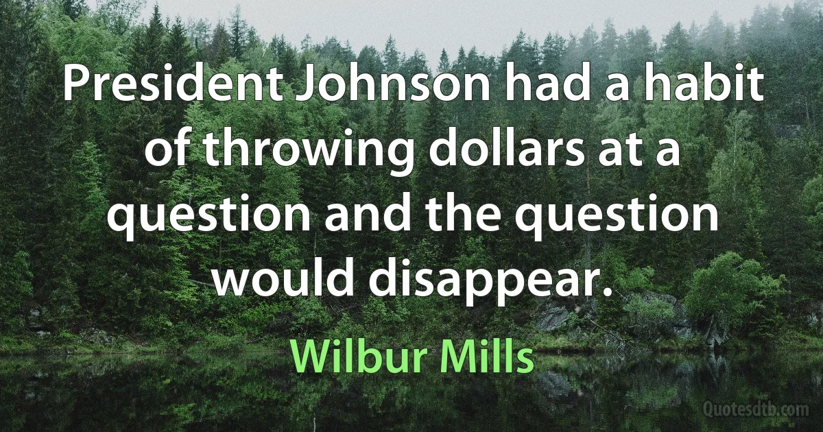 President Johnson had a habit of throwing dollars at a question and the question would disappear. (Wilbur Mills)