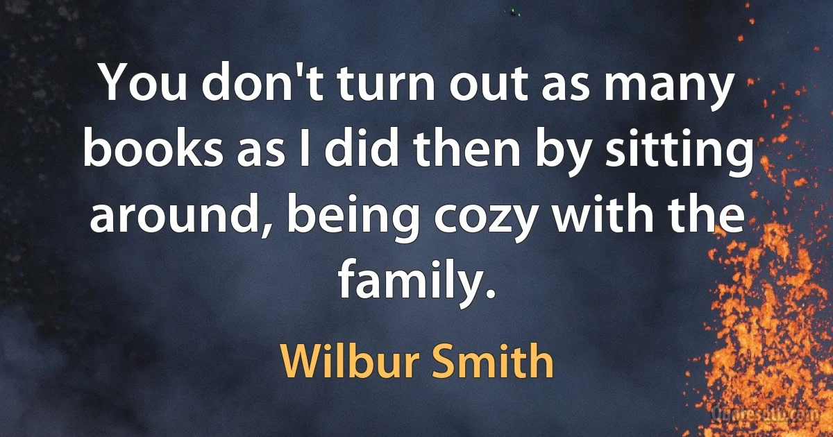 You don't turn out as many books as I did then by sitting around, being cozy with the family. (Wilbur Smith)