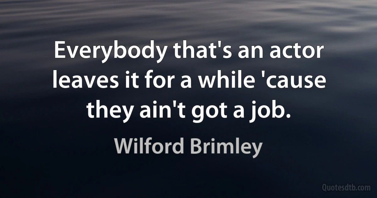 Everybody that's an actor leaves it for a while 'cause they ain't got a job. (Wilford Brimley)