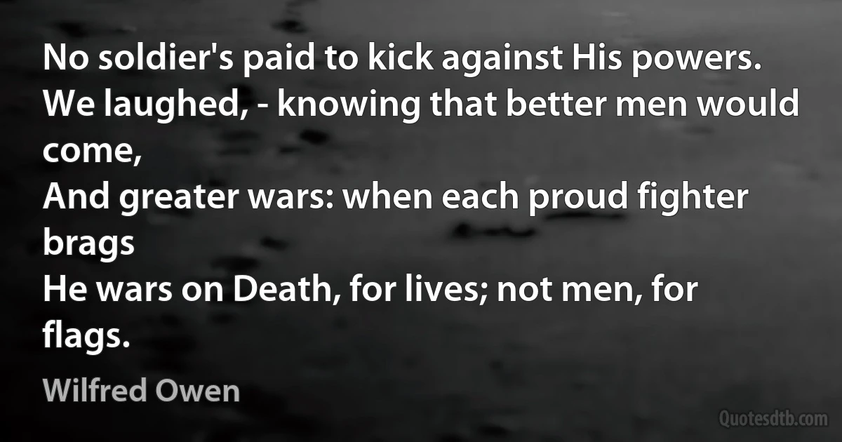 No soldier's paid to kick against His powers.
We laughed, - knowing that better men would come,
And greater wars: when each proud fighter brags
He wars on Death, for lives; not men, for flags. (Wilfred Owen)