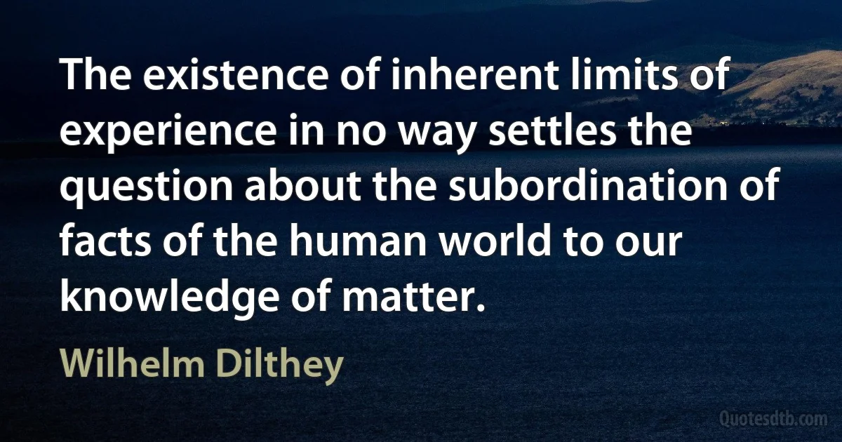 The existence of inherent limits of experience in no way settles the question about the subordination of facts of the human world to our knowledge of matter. (Wilhelm Dilthey)