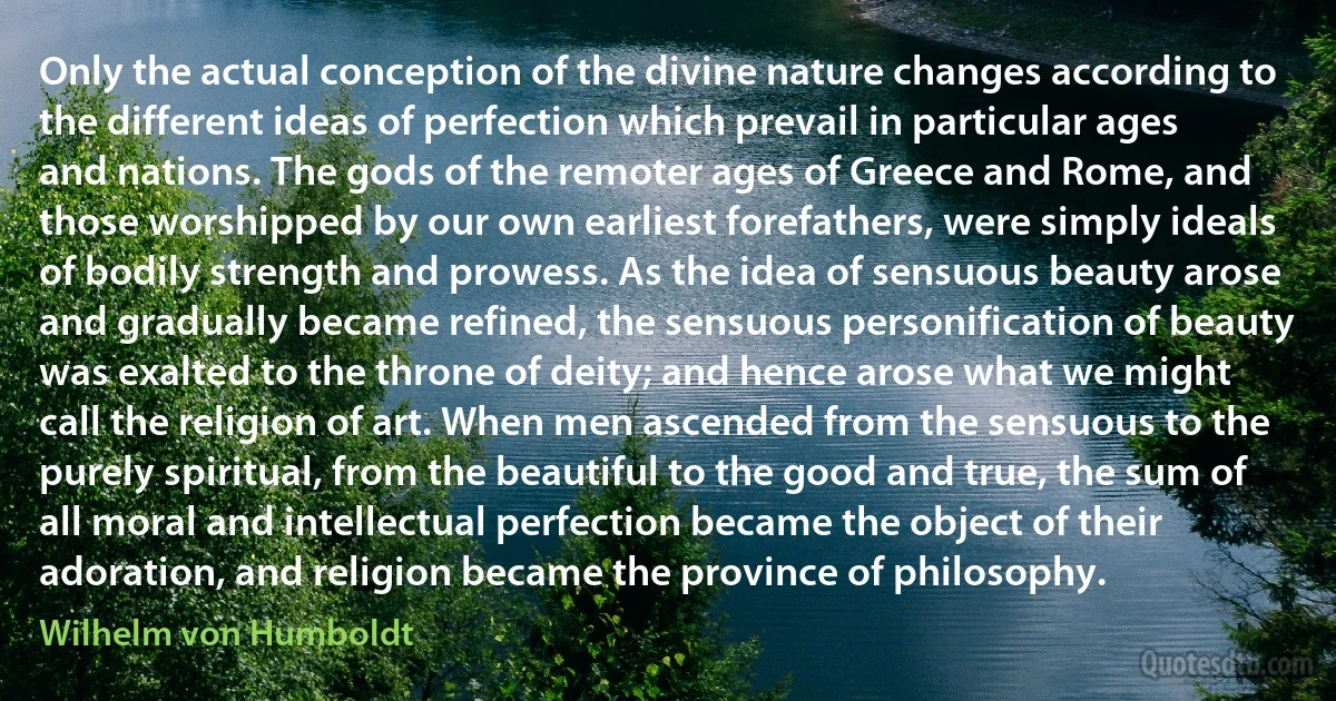 Only the actual conception of the divine nature changes according to the different ideas of perfection which prevail in particular ages and nations. The gods of the remoter ages of Greece and Rome, and those worshipped by our own earliest forefathers, were simply ideals of bodily strength and prowess. As the idea of sensuous beauty arose and gradually became refined, the sensuous personification of beauty was exalted to the throne of deity; and hence arose what we might call the religion of art. When men ascended from the sensuous to the purely spiritual, from the beautiful to the good and true, the sum of all moral and intellectual perfection became the object of their adoration, and religion became the province of philosophy. (Wilhelm von Humboldt)